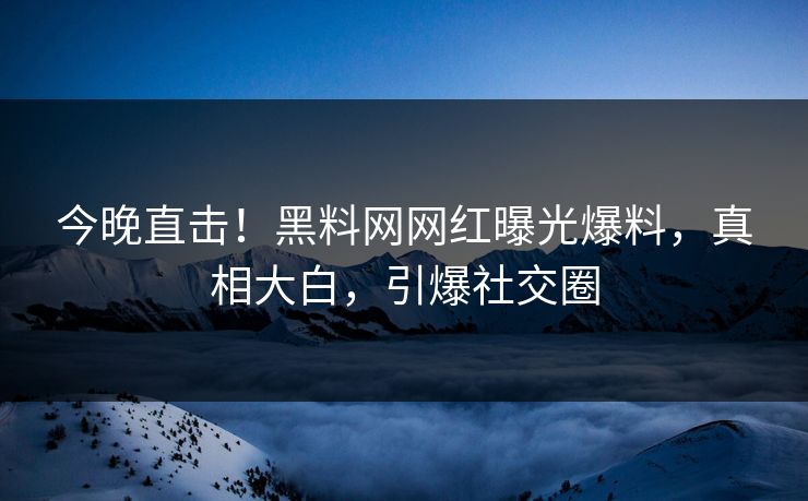 今晚直击！黑料网网红曝光爆料，真相大白，引爆社交圈