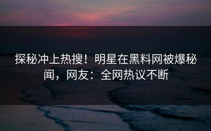 探秘冲上热搜！明星在黑料网被爆秘闻，网友：全网热议不断