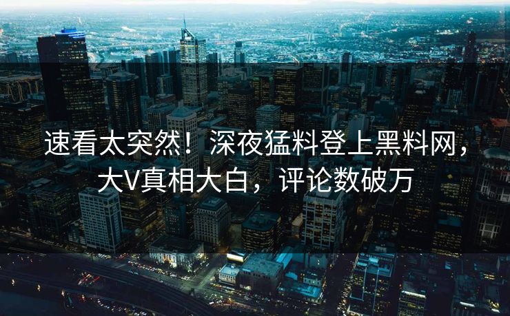 速看太突然！深夜猛料登上黑料网，大V真相大白，评论数破万