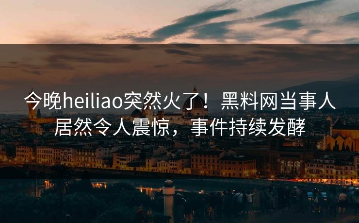 今晚heiliao突然火了！黑料网当事人居然令人震惊，事件持续发酵