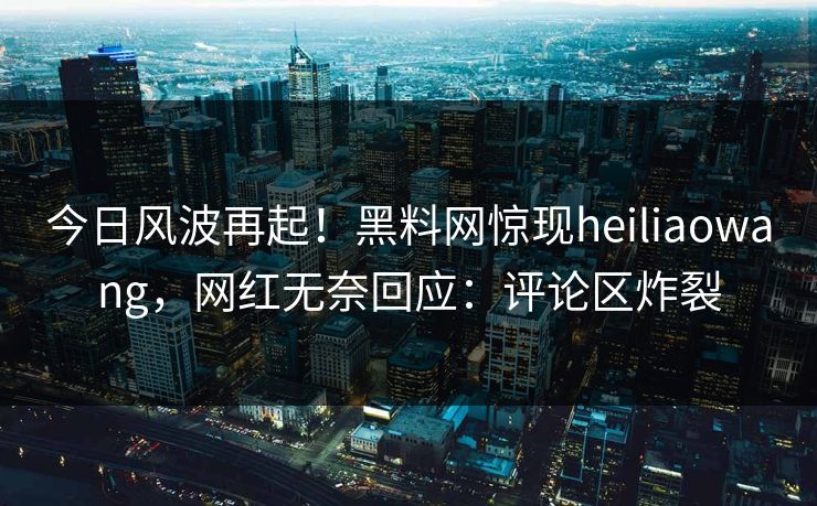 今日风波再起！黑料网惊现heiliaowang，网红无奈回应：评论区炸裂