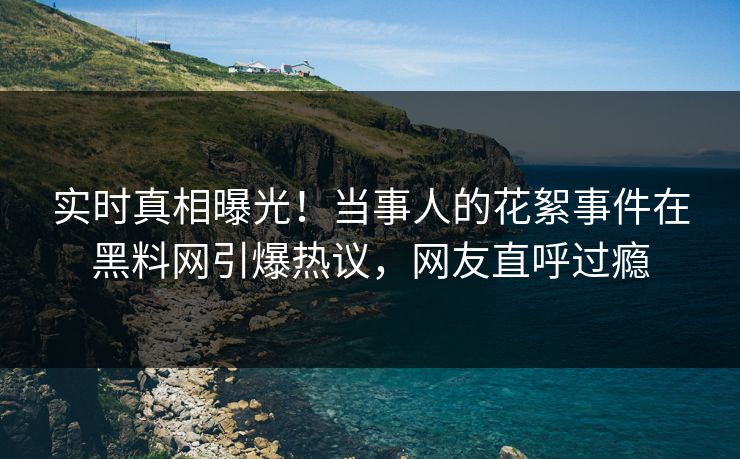 实时真相曝光！当事人的花絮事件在黑料网引爆热议，网友直呼过瘾