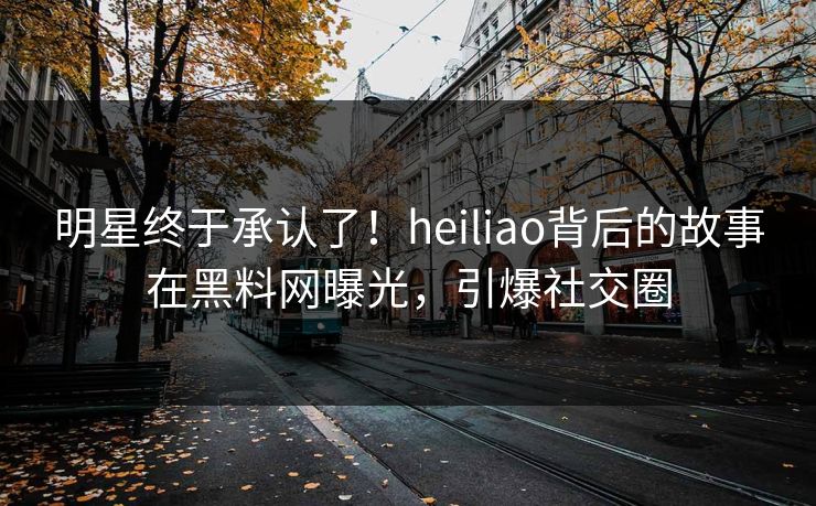 明星终于承认了！heiliao背后的故事在黑料网曝光，引爆社交圈