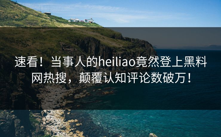 速看！当事人的heiliao竟然登上黑料网热搜，颠覆认知评论数破万！