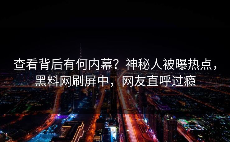 查看背后有何内幕？神秘人被曝热点，黑料网刷屏中，网友直呼过瘾