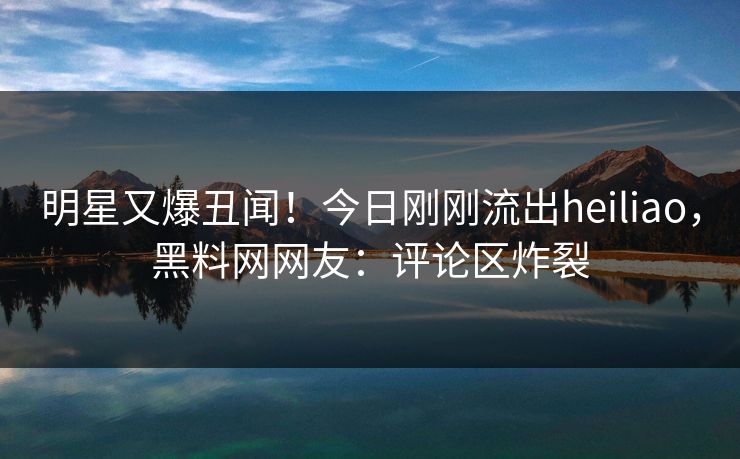 明星又爆丑闻！今日刚刚流出heiliao，黑料网网友：评论区炸裂