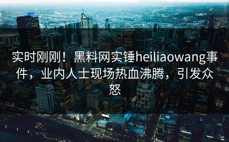 实时刚刚！黑料网实锤heiliaowang事件，业内人士现场热血沸腾，引发众怒
