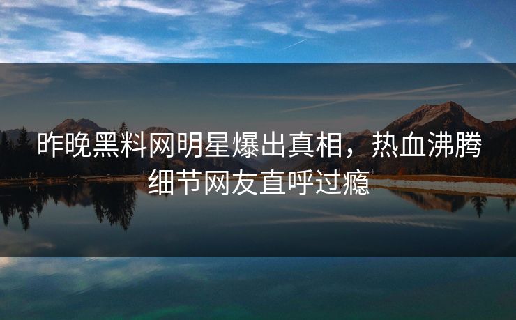 昨晚黑料网明星爆出真相，热血沸腾细节网友直呼过瘾