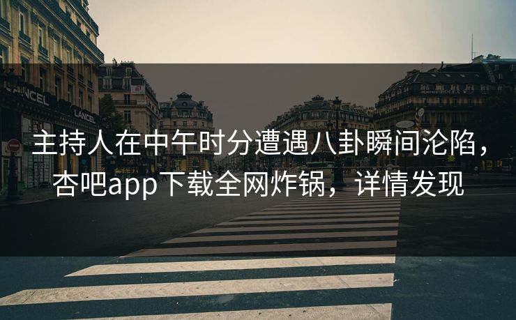 主持人在中午时分遭遇八卦瞬间沦陷，杏吧app下载全网炸锅，详情发现