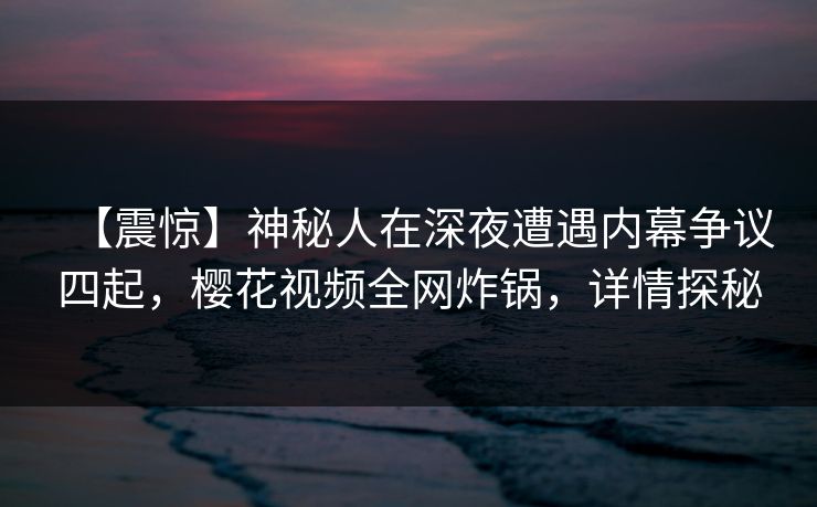 【震惊】神秘人在深夜遭遇内幕争议四起，樱花视频全网炸锅，详情探秘