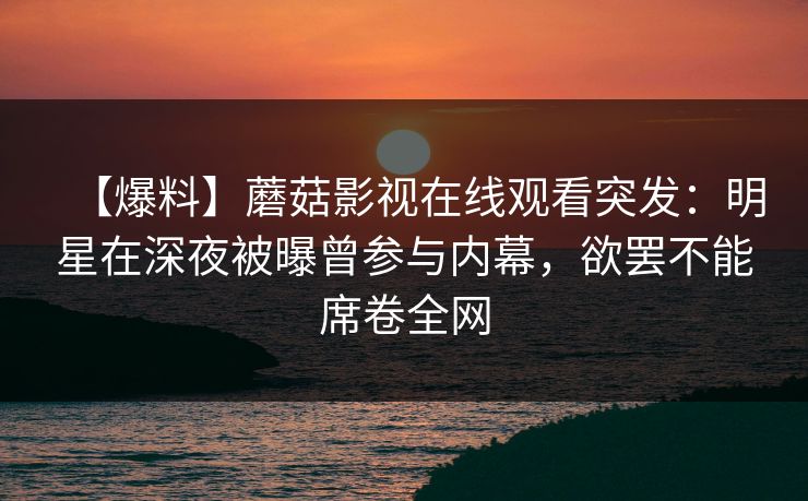 【爆料】蘑菇影视在线观看突发：明星在深夜被曝曾参与内幕，欲罢不能席卷全网