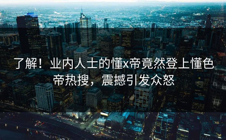 了解！业内人士的懂x帝竟然登上懂色帝热搜，震撼引发众怒