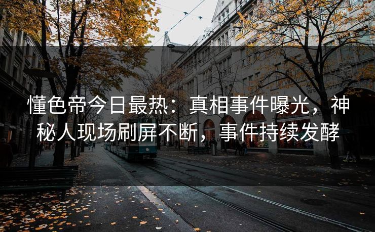 懂色帝今日最热：真相事件曝光，神秘人现场刷屏不断，事件持续发酵