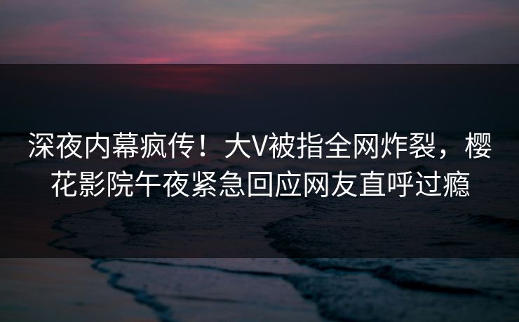 深夜内幕疯传！大V被指全网炸裂，樱花影院午夜紧急回应网友直呼过瘾