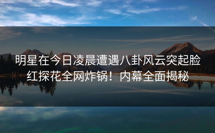 明星在今日凌晨遭遇八卦风云突起脸红探花全网炸锅！内幕全面揭秘