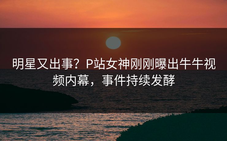 明星又出事？P站女神刚刚曝出牛牛视频内幕，事件持续发酵