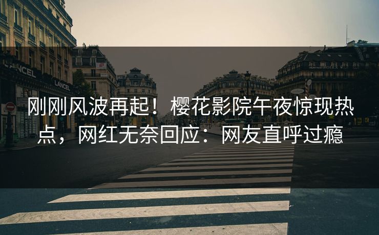 刚刚风波再起！樱花影院午夜惊现热点，网红无奈回应：网友直呼过瘾