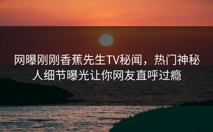 网曝刚刚香蕉先生TV秘闻，热门神秘人细节曝光让你网友直呼过瘾