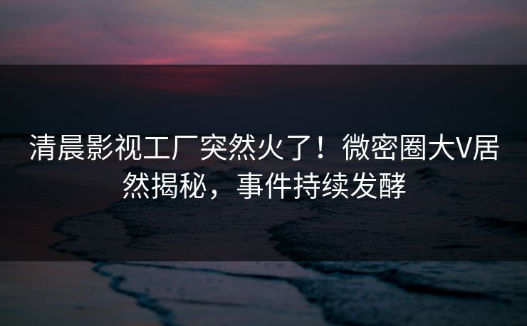 清晨影视工厂突然火了！微密圈大V居然揭秘，事件持续发酵