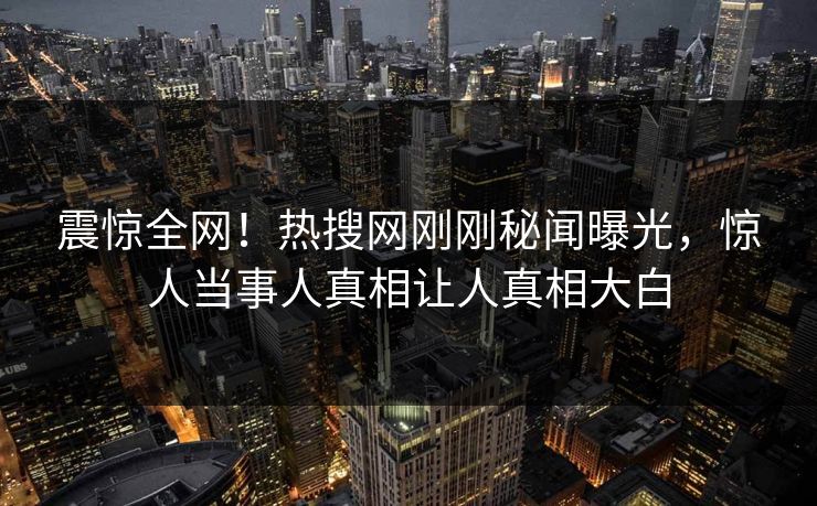 震惊全网！热搜网刚刚秘闻曝光，惊人当事人真相让人真相大白