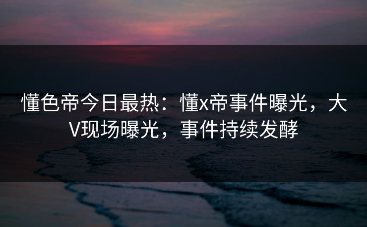懂色帝今日最热：懂x帝事件曝光，大V现场曝光，事件持续发酵