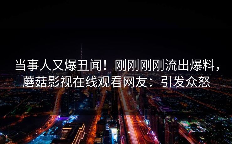 当事人又爆丑闻！刚刚刚刚流出爆料，蘑菇影视在线观看网友：引发众怒
