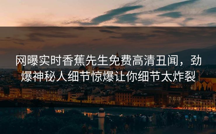 网曝实时香蕉先生免费高清丑闻，劲爆神秘人细节惊爆让你细节太炸裂