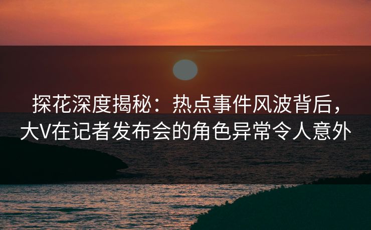 探花深度揭秘：热点事件风波背后，大V在记者发布会的角色异常令人意外