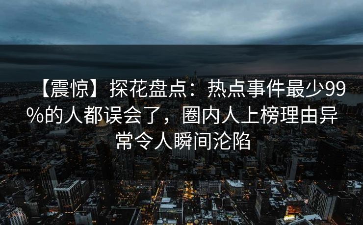 【震惊】探花盘点：热点事件最少99%的人都误会了，圈内人上榜理由异常令人瞬间沦陷