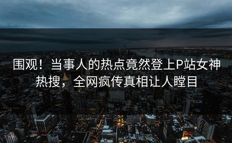 围观！当事人的热点竟然登上P站女神热搜，全网疯传真相让人瞠目