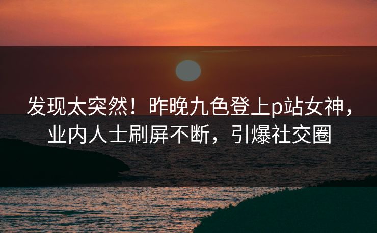 发现太突然！昨晚九色登上p站女神，业内人士刷屏不断，引爆社交圈