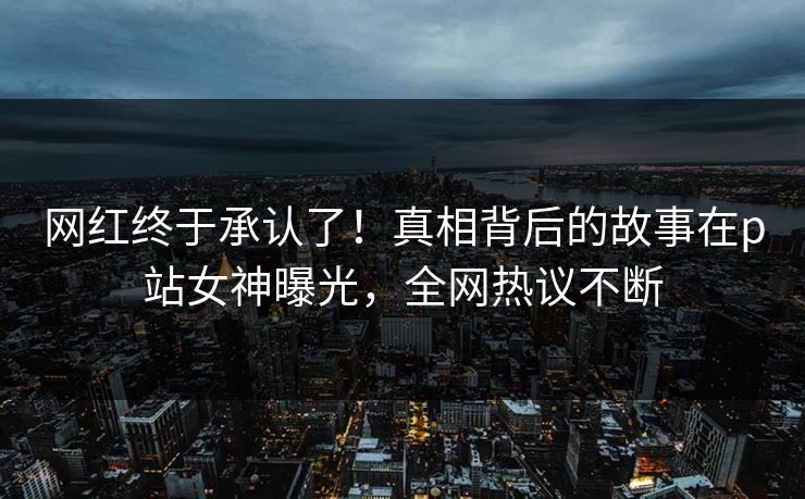 网红终于承认了！真相背后的故事在p站女神曝光，全网热议不断