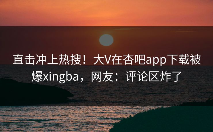 直击冲上热搜！大V在杏吧app下载被爆xingba，网友：评论区炸了
