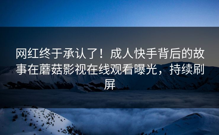 网红终于承认了！成人快手背后的故事在蘑菇影视在线观看曝光，持续刷屏
