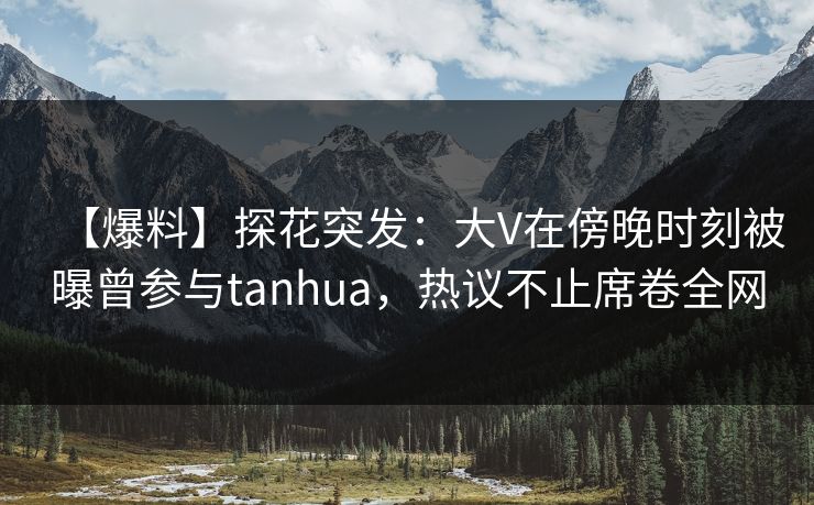 【爆料】探花突发：大V在傍晚时刻被曝曾参与tanhua，热议不止席卷全网