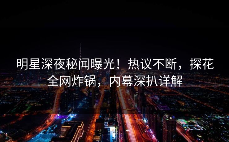 明星深夜秘闻曝光！热议不断，探花全网炸锅，内幕深扒详解