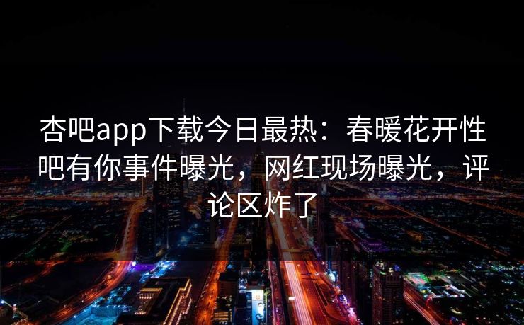 杏吧app下载今日最热：春暖花开性吧有你事件曝光，网红现场曝光，评论区炸了