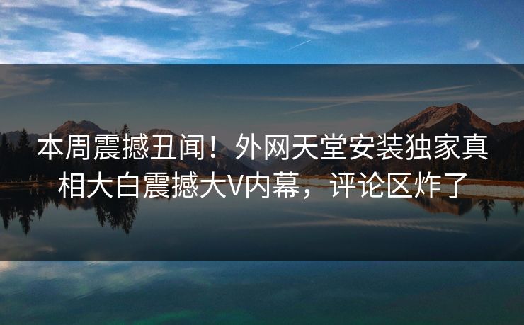 本周震撼丑闻！外网天堂安装独家真相大白震撼大V内幕，评论区炸了