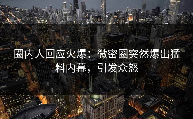 圈内人回应火爆：微密圈突然爆出猛料内幕，引发众怒