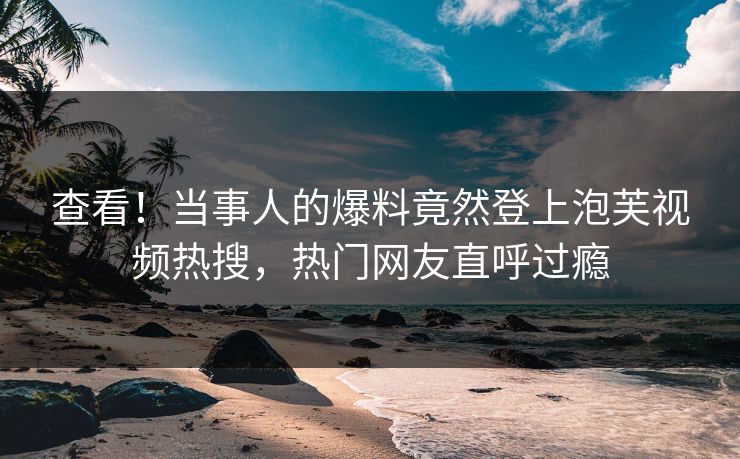 查看！当事人的爆料竟然登上泡芙视频热搜，热门网友直呼过瘾