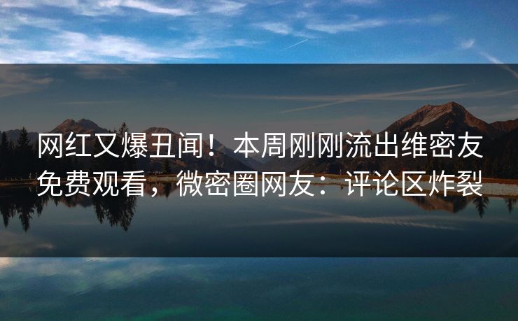 网红又爆丑闻！本周刚刚流出维密友免费观看，微密圈网友：评论区炸裂