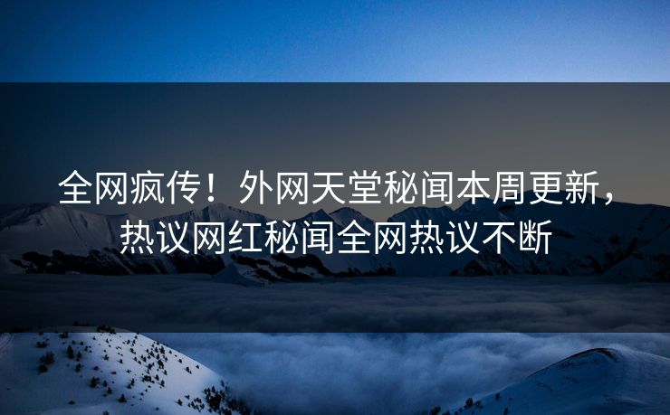 全网疯传！外网天堂秘闻本周更新，热议网红秘闻全网热议不断