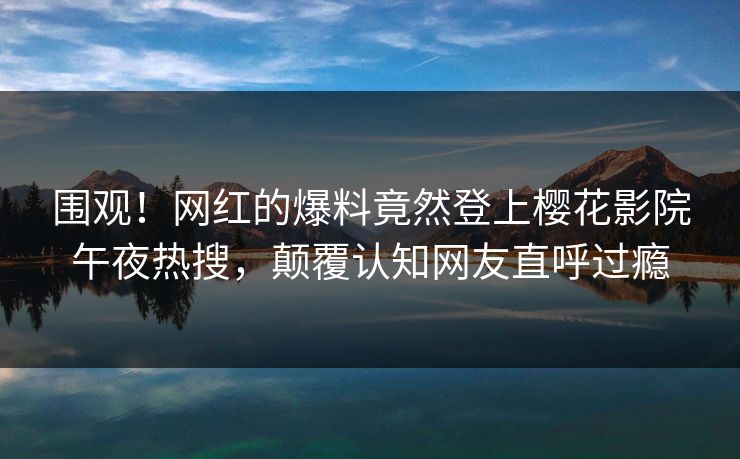 围观！网红的爆料竟然登上樱花影院午夜热搜，颠覆认知网友直呼过瘾