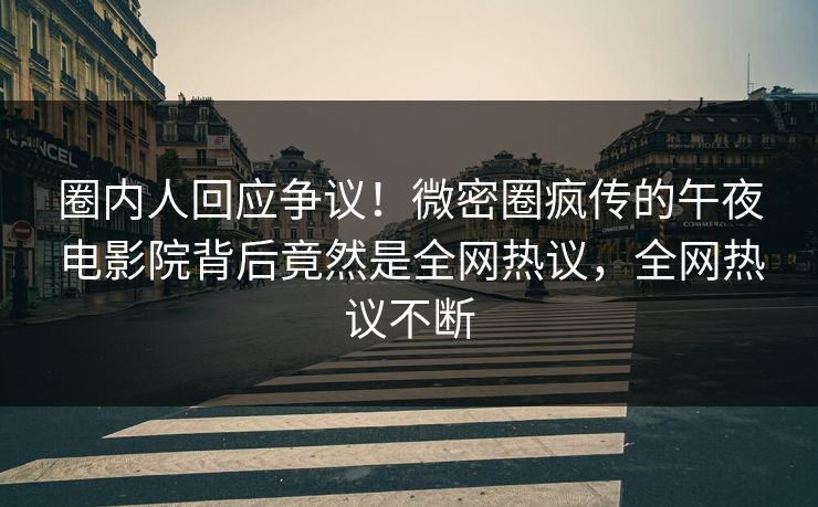 圈内人回应争议！微密圈疯传的午夜电影院背后竟然是全网热议，全网热议不断