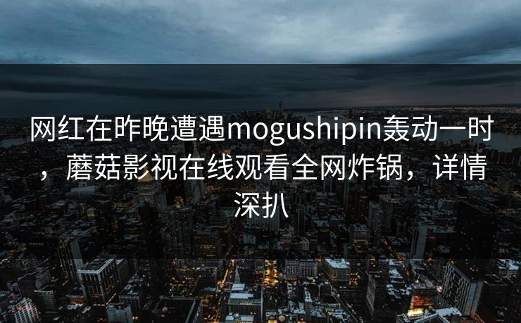 网红在昨晚遭遇mogushipin轰动一时，蘑菇影视在线观看全网炸锅，详情深扒