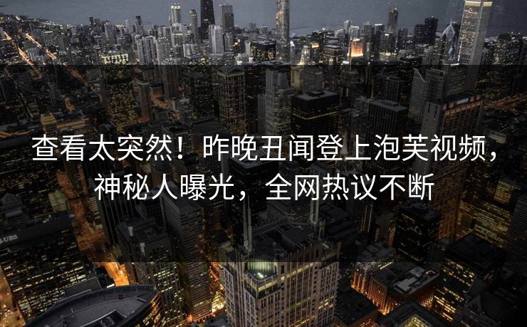 查看太突然！昨晚丑闻登上泡芙视频，神秘人曝光，全网热议不断
