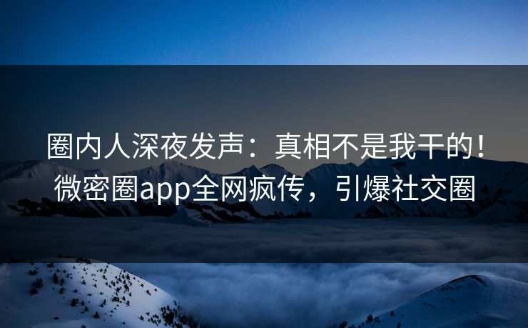 圈内人深夜发声：真相不是我干的！微密圈app全网疯传，引爆社交圈