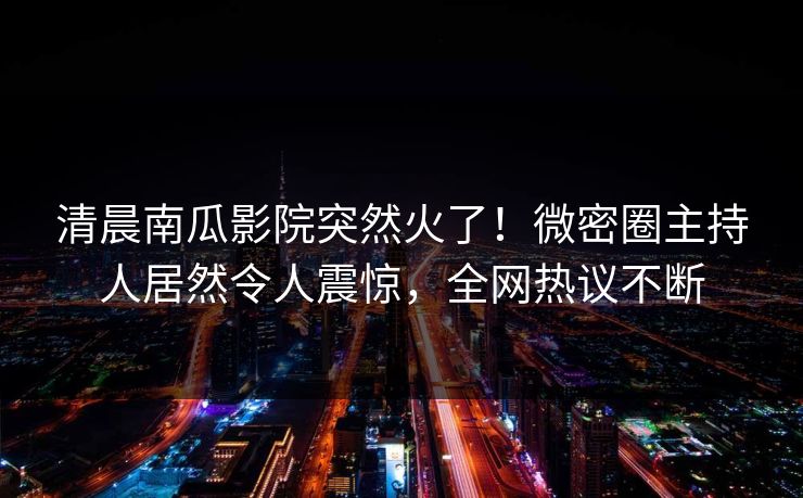 清晨南瓜影院突然火了！微密圈主持人居然令人震惊，全网热议不断
