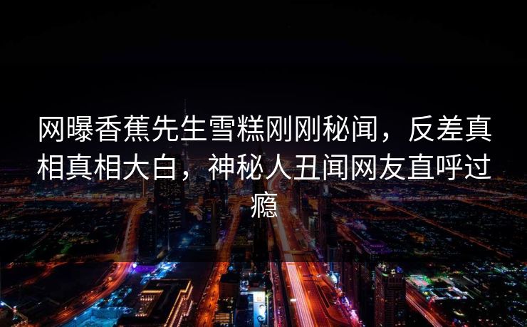 网曝香蕉先生雪糕刚刚秘闻，反差真相真相大白，神秘人丑闻网友直呼过瘾