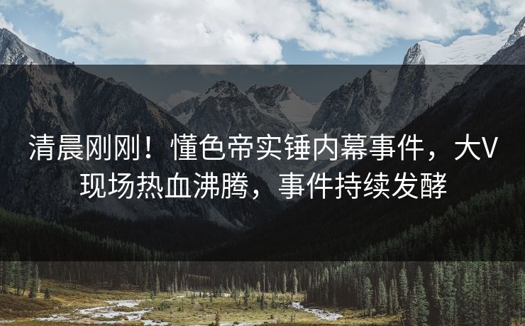 清晨刚刚！懂色帝实锤内幕事件，大V现场热血沸腾，事件持续发酵